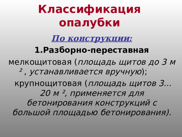 Классификация опалубки По конструкции: 1.Разборно-переставная мелкощитовая ( площадь щитов до 3 м ² , устанавливается вручную );  крупнощитовая ( площадь щитов 3…20 м ² , применяется для бетонирования конструкций с большой площадью бетонирования). 