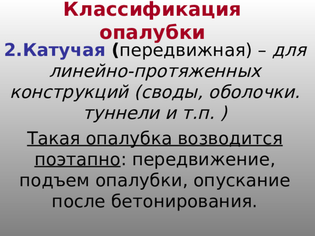 Классификация опалубки 2.Катучая ( передвижная) – для линейно-протяженных конструкций (своды, оболочки. туннели и т.п. ) Такая опалубка возводится поэтапно : передвижение, подъем опалубки, опускание после бетонирования. 