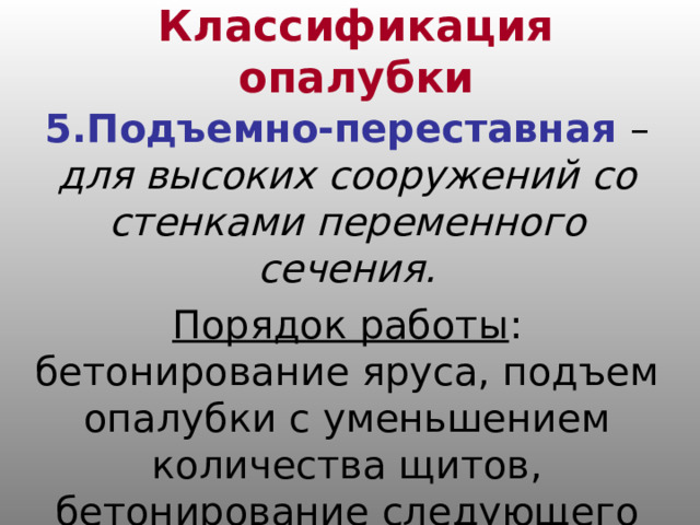 Классификация опалубки 5.Подъемно-переставная – для высоких сооружений со стенками переменного сечения. Порядок работы : бетонирование яруса, подъем опалубки с уменьшением количества щитов, бетонирование следующего яруса. 