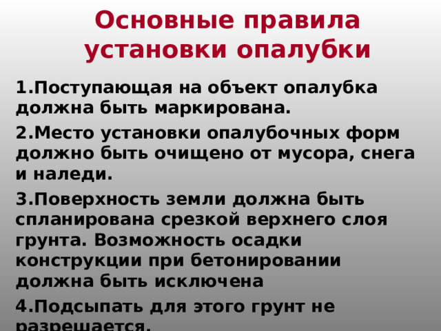 Основные правила установки опалубки 1.Поступающая на объект опалубка должна быть маркирована. 2.Место установки опалубочных форм должно быть очищено от мусора, снега и наледи. 3.Поверхность земли должна быть спланирована срезкой верхнего слоя грунта. Возможность осадки конструкции при бетонировании должна быть исключена  4.Подсыпать для этого грунт не разрешается.  