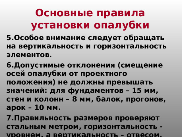 Основные правила установки опалубки 5.Особое внимание следует обращать на вертикальность и горизонтальность элементов. 6.Допустимые отклонения (смещение осей опалубки от проектного положения) не должны превышать значений: для фундаментов – 15 мм, стен и колонн – 8 мм, балок, прогонов, арок – 10 мм. 7.Правильность размеров проверяют стальным метром, горизонтальность - уровнем, а вертикальность – отвесом.  