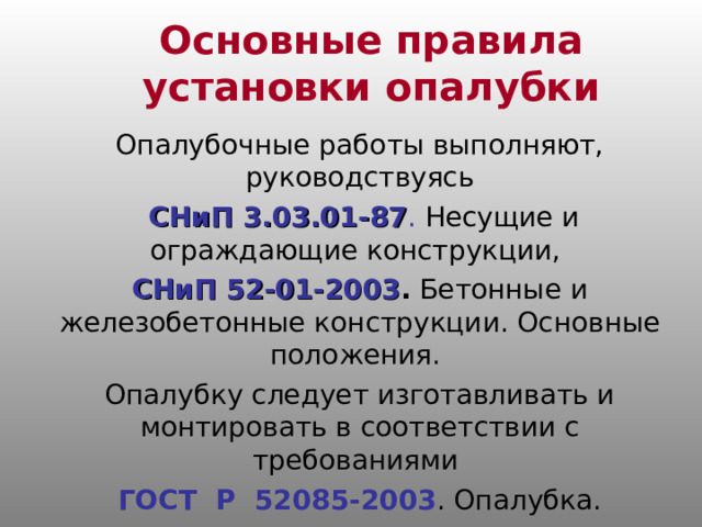 Основные правила установки опалубки Опалубочные работы выполняют, руководствуясь  СНиП 3.03.01-87 . Несущие и ограждающие конструкции, СНиП 52-01-2003 . Бетонные и железобетонные конструкции. Основные положения. Опалубку следует изготавливать и монтировать в соответствии с требованиями ГОСТ Р 52085-2003 . Опалубка. 