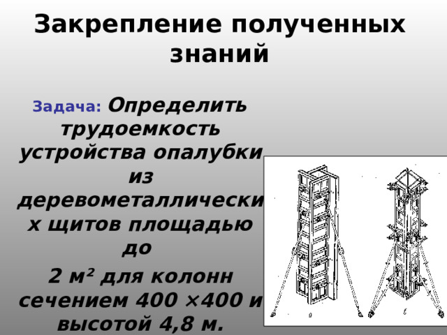 Закрепление полученных знаний Задача:  Определить трудоемкость устройства опалубки из деревометаллических щитов площадью до 2 м ² для колонн сечением 400 × 400 и высотой 4,8 м. Количество колонн – 10 . 