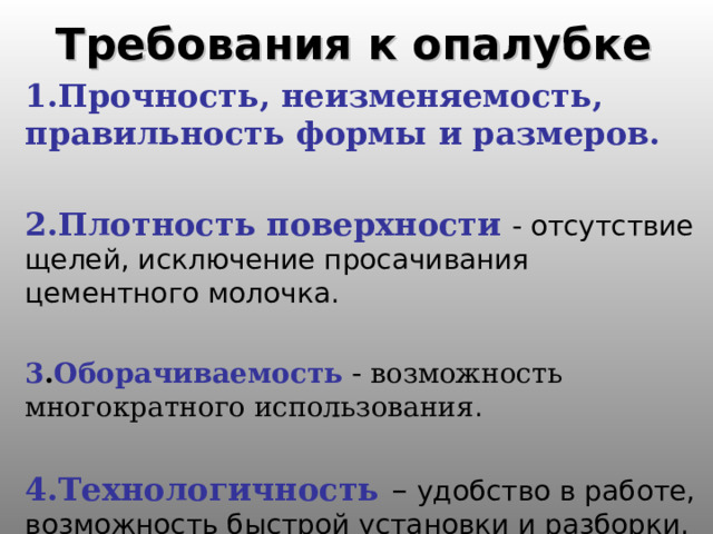 Требования к опалубке 1.Прочность, неизменяемость, правильность формы и размеров.  2.Плотность поверхности  - отсутствие щелей, исключение просачивания цементного молочка. 3 . Оборачиваемость - возможность многократного использования . 4.Технологичность – удобство в работе, возможность быстрой установки и разборки. 