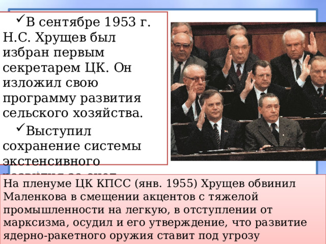 В сентябре 1953 г. Н.С. Хрущев был избран первым секретарем ЦК. Он изложил свою программу развития сельского хозяйства. Выступил сохранение системы экстенсивного развития за счет освоения новых площадей. На пленуме ЦК КПСС (янв. 1955) Хрущев обвинил Маленкова в смещении акцентов с тяжелой промышленности на легкую, в отступлении от марксизма, осудил и его утверждение, что развитие ядерно-ракетного оружия ставит под угрозу существование цивилизации. 