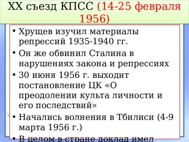 XX съезд КПСС (14-25 февраля 1956) Хрущев изучил материалы репрессий 1935-1940 гг. Он же обвинил Сталина в нарушениях закона и репрессиях 30 июня 1956 г. выходит постановление ЦК «О преодолении культа личности и его последствий» Начались волнения в Тбилиси (4-9 марта 1956 г.) В целом в стране доклад имел успех 