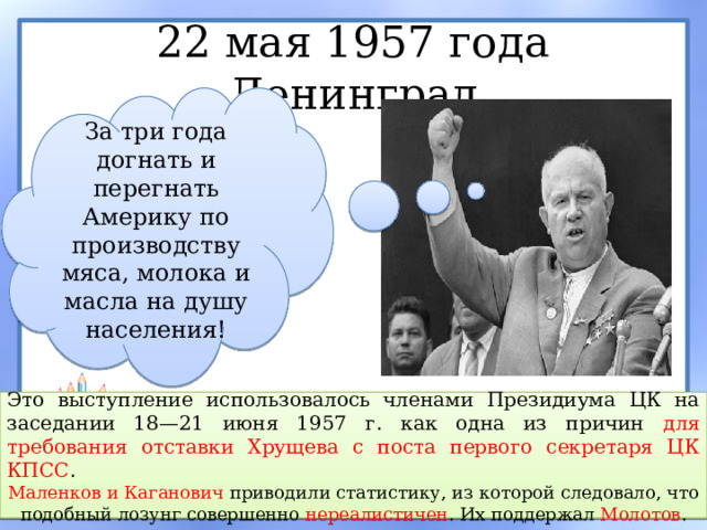 22 мая 1957 года Ленинград За три года догнать и перегнать Америку по производству мяса, молока и масла на душу населения! Это выступление использовалось членами Президиума ЦК на заседании 18—21 июня 1957 г. как одна из причин для требования отставки Хрущева с поста первого секретаря ЦК КПСС . Маленков и Каганович приводили статистику, из которой следовало, что подобный лозунг совершенно нереалистичен . Их поддержал Молотов . 