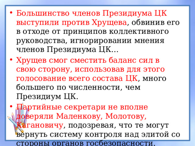 Большинство членов Президиума ЦК выступили против Хрущева , обвинив его в отходе от принципов коллективного руководства, игнорировании мнения членов Президиума ЦК… Хрущев смог сместить баланс сил в свою сторону, использовав для этого голосование всего состава ЦК , много большего по численности, чем Президиум ЦК. Партийные секретари не вполне доверяли Маленкову, Молотову, Кагановичу , подозревая, что те могут вернуть систему контроля над элитой со стороны органов госбезопасности.  