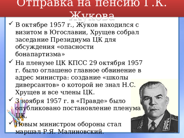 Отправка на пенсию Г.К. Жукова В октябре 1957 г., Жуков находился с визитом в Югославии, Хрущев собрал заседание Президиума ЦК для обсуждения «опасности бонапартизма» На пленуме ЦК КПСС 29 октября 1957 г. было оглашено главное обвинение в адрес министра: создание «школы диверсантов» о которой не знал Н.С. Хрущев и все члены ЦК. 3 ноября 1957 г. в «Правде» было опубликовано постановление пленума ЦК, Новым министром обороны стал маршал Р.Я. Малиновский.  