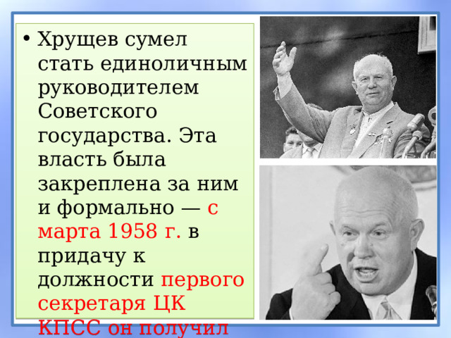 Хрущев сумел стать единоличным руководителем Советского государства. Эта власть была закреплена за ним и формально — с марта 1958 г. в придачу к должности первого секретаря ЦК КПСС он получил пост главы правительства . 