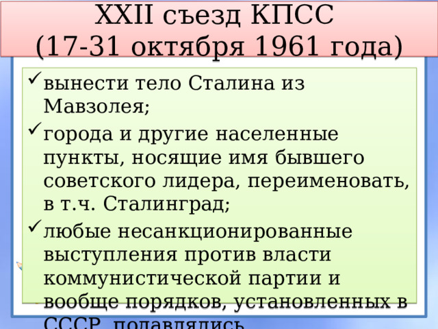 XXII съезд КПСС  (17-31 октября 1961 года) вынести тело Сталина из Мавзолея; города и другие населенные пункты, носящие имя бывшего советского лидера, переименовать, в т.ч. Сталинград; любые несанкционированные выступления против власти коммунистической партии и вообще порядков, установленных в СССР, подавлялись. Принят устав КПСС (курс на ротации) 