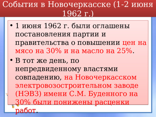 События в Новочеркасске (1-2 июня 1962 г.) 1 июня 1962 г. были оглашены постановления партии и правительства о повышении цен на мясо на 30% и на масло на 25% . В тот же день, по непредвиденному властями совпадению, на Новочеркасском электровозостроительном заводе (НЭВЗ) имени С.М. Буденного на 30% были понижены расценки работ .  