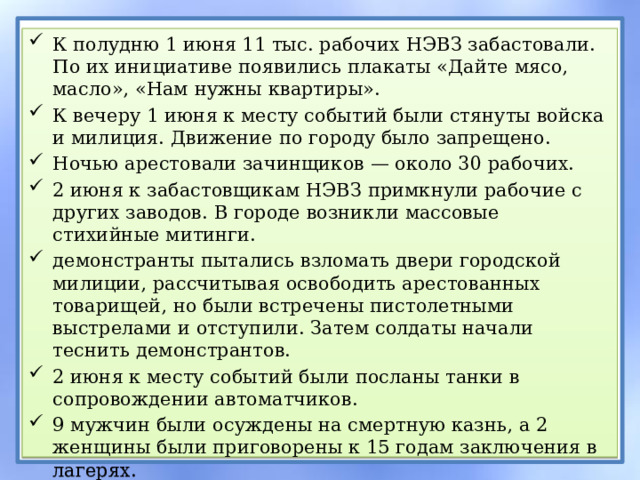 К полудню 1 июня 11 тыс. рабочих НЭВЗ забастовали. По их инициативе появились плакаты «Дайте мясо, масло», «Нам нужны квартиры». К вечеру 1 июня к месту событий были стянуты войска и милиция. Движение по городу было запрещено. Ночью арестовали зачинщиков — около 30 рабочих. 2 июня к забастовщикам НЭВЗ примкнули рабочие с других заводов. В городе возникли массовые стихийные митинги. демонстранты пытались взломать двери городской милиции, рассчитывая освободить арестованных товарищей, но были встречены пистолетными выстрелами и отступили. Затем солдаты начали теснить демонстрантов. 2 июня к месту событий были посланы танки в сопровождении автоматчиков. 9 мужчин были осуждены на смертную казнь, а 2 женщины были приговорены к 15 годам заключения в лагерях. 