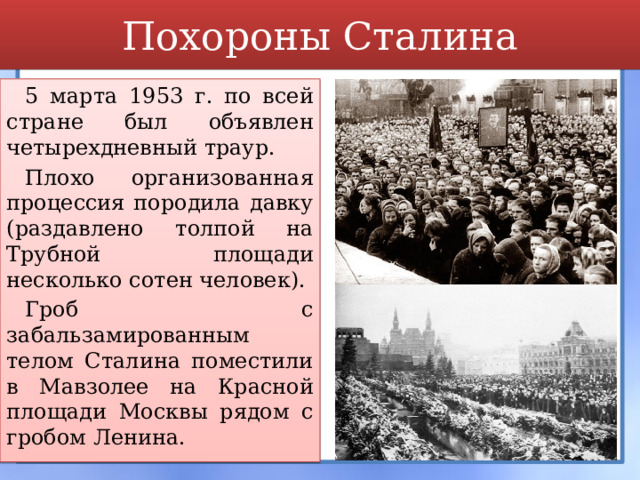 Похороны Сталина 5 марта 1953 г. по всей стране был объявлен четырехдневный траур. Плохо организованная процессия породила давку (раздавлено толпой на Трубной площади несколько сотен человек). Гроб с забальзамированным телом Сталина поместили в Мавзолее на Красной площади Москвы рядом с гробом Ленина. 