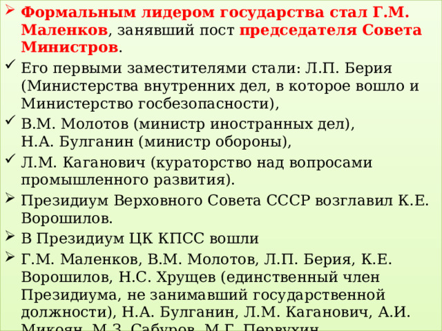 Формальным лидером государства стал Г.М. Маленков , занявший пост председателя Совета Министров . Его первыми заместителями стали: Л.П. Берия (Министерства внутренних дел, в которое вошло и Министерство госбезопасности), В.М. Молотов (министр иностранных дел),  Н.А. Булганин (министр обороны), Л.М. Каганович (кураторство над вопросами промышленного развития). Президиум Верховного Совета СССР возглавил К.Е. Ворошилов. В Президиум ЦК КПСС вошли Г.М. Маленков, В.М. Молотов, Л.П. Берия, К.Е. Ворошилов, Н.С. Хрущев (единственный член Президиума, не занимавший государственной должности), Н.А. Булганин, Л.М. Каганович, А.И. Микоян, М.З. Сабуров, М.Г. Первухин. 