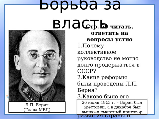 Борьба за власть Стр. 69 читать, ответить на вопросы устно Почему коллективное руководство не могло долго продержаться в СССР? Какие реформы были проведены Л.П. Берия? Каково было его мнения по вопросам экономического развития страны и внешней политике? 26 июня 1953 г. – Берия был арестован, а в декабре был вынесен смертный приговор Л.П. Берия (Глава МВД) 