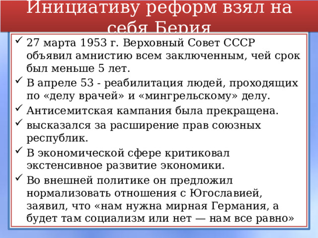 Инициативу реформ взял на себя Берия 27 марта 1953 г. Верховный Совет СССР объявил амнистию всем заключенным, чей срок был меньше 5 лет. В апреле 53 - реабилитация людей, проходящих по «делу врачей» и «мингрельскому» делу. Антисемитская кампания была прекращена. высказался за расширение прав союзных республик. В экономической сфере критиковал экстенсивное развитие экономики. Во внешней политике он предложил нормализовать отношения с Югославией, заявил, что «нам нужна мирная Германия, а будет там социализм или нет — нам все равно» 