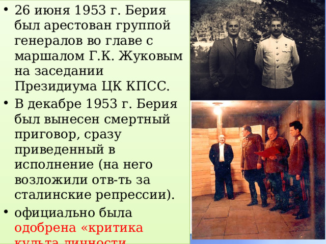 26 июня 1953 г. Берия был арестован группой генералов во главе с маршалом Г.К. Жуковым на заседании Президиума ЦК КПСС. В декабре 1953 г. Берия был вынесен смертный приговор, сразу приведенный в исполнение (на него возложили отв-ть за сталинские репрессии). официально была одобрена «критика культа личности Сталина» . 