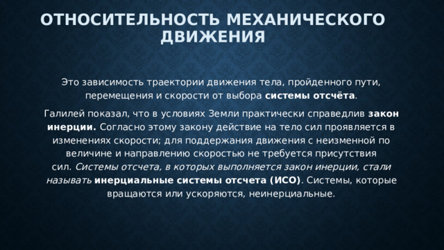 Относительность механического движения Это зависимость траектории движения тела, пройденного пути, перемещения и скорости от выбора  системы отсчёта . Галилей показал, что в условиях Земли практически справедлив  закон инерции.  Согласно этому закону действие на тело сил проявляется в изменениях скорости; для поддержания движения с неизменной по величине и направлению скоростью не требуется присутствия сил.  Системы отсчета, в которых выполняется закон инерции, стали называть   инерциальные системы отсчета (ИСО) . Системы, которые вращаются или ускоряются, неинерциальные. 