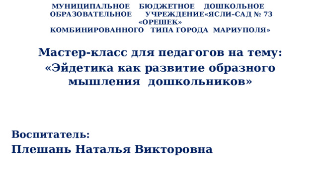   МУНИЦИПАЛЬНОЕ БЮДЖЕТНОЕ ДОШКОЛЬНОЕ  ОБРАЗОВАТЕЛЬНОЕ УЧРЕЖДЕНИЕ«ЯСЛИ–САД № 73 «ОРЕШЕК»  КОМБИНИРОВАННОГО ТИПА ГОРОДА МАРИУПОЛЯ»    Мастер-класс для педагогов на тему: «Эйдетика как развитие образного мышления дошкольников» Воспитатель: Плешань Наталья Викторовна 