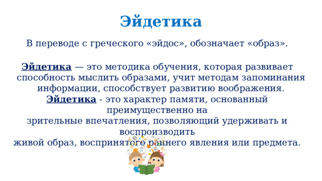 Эйдетика В переводе с греческого «эйдос», обозначает «образ». Эйдетика  — это методика обучения, которая развивает способность мыслить образами, учит методам запоминания информации, способствует развитию воображения. Эйдетика - это характер памяти, основанный преимущественно на зрительные впечатления, позволяющий удерживать и воспроизводить живой образ, воспринятого раннего явления или предмета. 