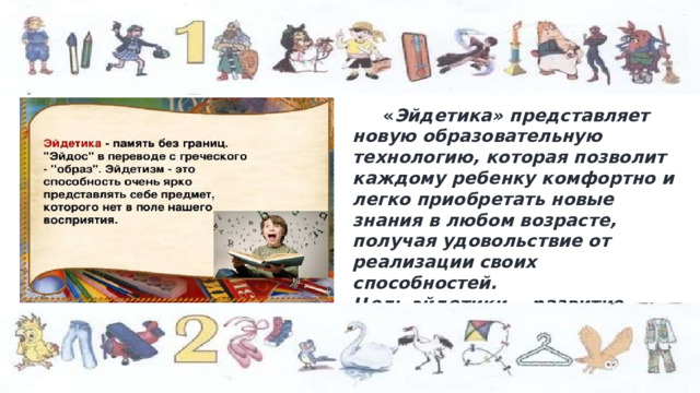  « Эйдетика» представляет новую образовательную технологию, которая позволит каждому ребенку комфортно и легко приобретать новые знания в любом возрасте, получая удовольствие от реализации своих способностей. Цель эйдетики - развитие образной памяти, т.е идеального отражения реального мира в сознании человека. 