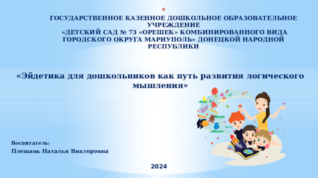  ГОСУДАРСТВЕННОЕ КАЗЕННОЕ ДОШКОЛЬНОЕ ОБРАЗОВАТЕЛЬНОЕ УЧРЕЖДЕНИЕ  «ДЕТСКИЙ САД № 73 «ОРЕШЕК» КОМБИНИРОВАННОГО ВИДА ГОРОДСКОГО ОКРУГА МАРИУПОЛЬ» ДОНЕЦКОЙ НАРОДНОЙ РЕСПУБЛИКИ     «Эйдетика для дошкольников как путь развития логического мышления»  Воспитатель: Плешань Наталья Викторовна  2024 