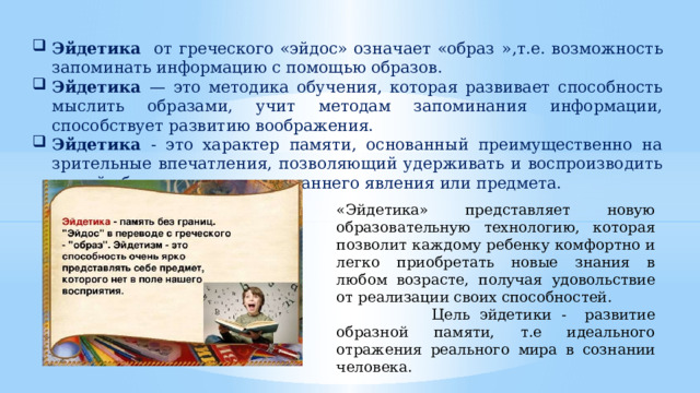 Эйдетика от греческого «эйдос» означает «образ  »,т.е. возможность запоминать информацию с помощью образов. Эйдетика — это методика обучения, которая развивает способность мыслить образами, учит методам запоминания информации, способствует развитию воображения. Эйдетика - это характер памяти, основанный преимущественно на зрительные впечатления, позволяющий удерживать и воспроизводить живой образ, воспринятого раннего явления или предмета. «Эйдетика» представляет новую образовательную технологию, которая позволит каждому ребенку комфортно и легко приобретать новые знания в любом возрасте, получая удовольствие от реализации своих способностей.  Цель эйдетики - развитие образной памяти, т.е идеального отражения реального мира в сознании человека. 