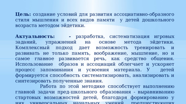 Цель: создание условий для развития ассоциативно-образного стиля мышления и всех видов памяти у детей дошкольного возраста методом эйдетики. Актуальность: - разработка, систематизация игровых заданий, упражнений на основе метода эйдетики. Комплексный подход дает возможность тренировать и развивать не только память, воображение, мышление, но и самое главное развивается речь, как средство общения. Использование образов и ассоциаций облегчает и ускоряет процесс запоминания и усвоения материала. У детей формируется способность систематизировать, анализировать и синтезировать полученные знания.  Работа по этой методике способствует выполнению главной задачи пред-школьного образования - выравниванию стартовых возможностей детей, благодаря формированию у них универсальных начальных умений, предшествующих учебным действиям 