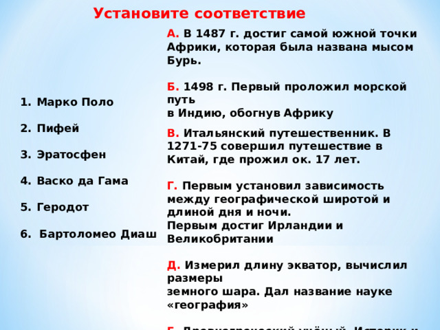 Установите соответствие А. В 1487 г. достиг самой южной точки Африки, которая была названа мысом Бурь.  Б. 1498 г. Первый проложил морской путь в Индию, обогнув Африку В. Итальянский путешественник. В 1271-75 совершил путешествие в Китай, где прожил ок. 17 лет.  Г. Первым установил зависимость между географической широтой и длиной дня и ночи. Первым достиг Ирландии и Великобритании  Д. Измерил длину экватор, вычислил размеры земного шара. Дал название науке «география»  Е. Древнегреческий учёный. Историк и путешественник. Описал многие страны, историю и быт народов. Описал климат Египта  Марко Поло  Пифей  Эратосфен  Васко да Гама  Геродот  6. Бартоломео Диаш 