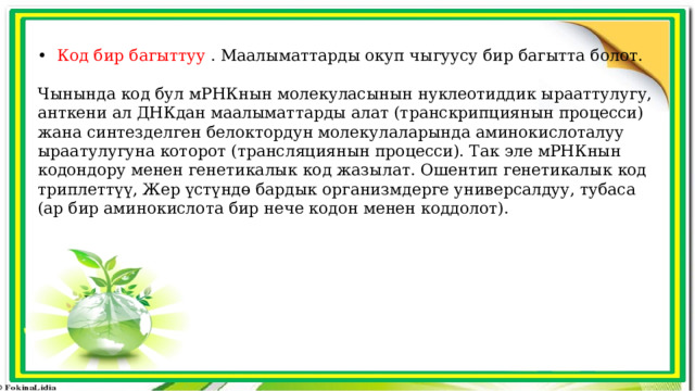 •   Код бир багыттуу  . Маалыматтарды окуп чыгуусу бир багытта болот. Чынында код бул мРНКнын молекуласынын нуклеотиддик ырааттулугу, анткени ал ДНКдан маалыматтарды алат (транскрипциянын процесси) жана синтезделген белоктордун молекулаларында аминокислоталуу ыраатулугуна которот (трансляциянын процесси). Так эле мРНКнын кодондору менен генетикалык код жазылат. Ошентип генетикалык код триплеттүү, Жер үстүндө бардык организмдерге универсалдуу, тубаса (ар бир аминокислота бир нече кодон менен коддолот). 