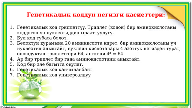 Генетикалык коддун негизги касиеттери:  Генетикалык код триплеттүү. Триплет (кодон) бир аминокислотаны коддогон үч нуклеотиддин ырааттуулугу. Бул код тубаса болот. Белоктун курамына 20 аминкислота кирет, бир аминокислотаны үч нуклеотид аныктайт, нуклеин кислоталары 4 азоттук негизден турат, ошондуктан триплеттери 64, анткени 4³ = 64 Ар бир триплет бир гана аминокислотаны аныктайт. Код бир эле багытта окулат. Генетикалык код кайчыланбайт Генетикалык код универсалдуу 