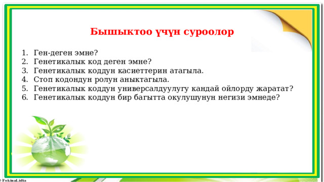 Бышыктоо үчүн суроолор  Ген-деген эмне? Генетикалык код деген эмне? Генетикалык коддун касиеттерин атагыла. Стоп кодондун ролун аныктагыла. Генетикалык коддун универсалдуулугу кандай ойлорду жаратат? Генетикалык коддун бир багытта окулушунун негизи эмнеде? 