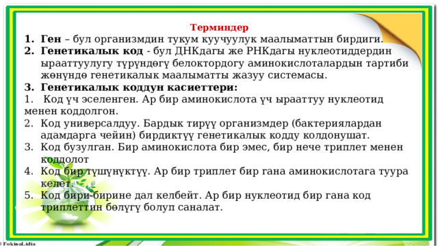 Терминдер Ген – бул организмдин тукум куучуулук маалыматтын бирдиги. Генетикалык код - бул ДНКдагы же РНКдагы нуклеотиддердин ырааттуулугу түрүндөгү белоктордогу аминокислоталардын тартиби жөнүндө генетикалык маалыматты жазуу системасы. Генетикалык коддун касиеттери: 1. Код үч эселенген. Ар бир аминокислота үч ырааттуу нуклеотид менен коддолгон. Код универсалдуу. Бардык тирүү организмдер (бактериялардан адамдарга чейин) бирдиктүү генетикалык кодду колдонушат. Код бузулган. Бир аминокислота бир эмес, бир нече триплет менен коддолот Код бир түшүнүктүү. Ар бир триплет бир гана аминокислотага туура келет. Код бири-бирине дал келбейт. Ар бир нуклеотид бир гана код триплеттин бөлүгү болуп саналат. 