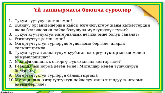 Үй тапшырмасы боюнча суроолор  Тукум куучулук деген эмне? Жандуу организмдердин кайсы өзгөчөлүктөрү жаңы касиеттердин жана белгилердин пайда болушуна мүмкүнчүлүк түзөт? Тукум куучулуктун материалдык негизи эмне болуп саналат? Өзгөргүчтүк деген эмне? Өзгөргүчтүктүн түрлөрүнө мүнөздөмө бергиле, аларды салыштыргыла. Тукум кууган жана тукум куубаган өзгөргүчтүктөр мнеси менен айырмаланышат? Модификациялык өзгөргүчтүккө мисал келтиргиле? Реакциялык норма деген эмне? Мисалдар менен түшүндүрүп бергиле. Өзгөргүчтүктүн түрлөрүн салыштыргыла Мутациялык өзгөргүчтүктүн пайдалуу жана зыяндуу жактарын айтып бергиле? 