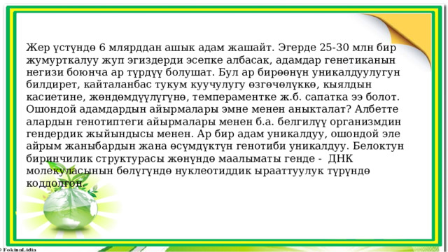 Жер үстүндө 6 млярддан ашык адам жашайт. Эгерде 25-30 млн бир жумурткалуу жуп эгиздерди эсепке албасак, адамдар генетиканын негизи боюнча ар түрдүү болушат. Бул ар бирөөнүн уникалдуулугун билдирет, кайталанбас тукум куучулугу өзгөчөлүккө, кыялдын касиетине, жөндөмдүүлүгүнө, темпераментке ж.б. сапатка ээ болот. Ошондой адамдардын айырмалары эмне менен аныкталат? Албетте алардын генотиптеги айырмалары менен б.а. белгилүү организмдин гендердик жыйындысы менен. Ар бир адам уникалдуу, ошондой эле айрым жаныбардын жана өсүмдүктүн генотиби уникалдуу. Белоктун биринчилик структурасы жөнүндө маалыматы генде - ДНК молекуласынын бөлүгүндө нуклеотиддик ырааттуулук түрүндө коддолгон. 