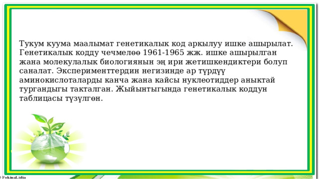 Тукум куума маалымат генетикалык код аркылуу ишке ашырылат. Генетикалык кодду чечмелөө 1961-1965 жж. ишке ашырылган жана молекулалык биологиянын эң ири жетишкендиктери болуп саналат. Эксперименттердин негизинде ар түрдүү аминокислоталарды канча жана кайсы нуклеотиддер аныктай тургандыгы такталган. Жыйынтыгында генетикалык коддун таблицасы түзүлгөн. 