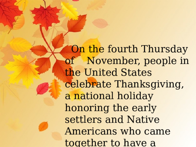  On the fourth Thursday of November, people in the United States celebrate Thanksgiving, a national holiday honoring the early settlers and Native Americans who came together to have a historic harvest feast. 