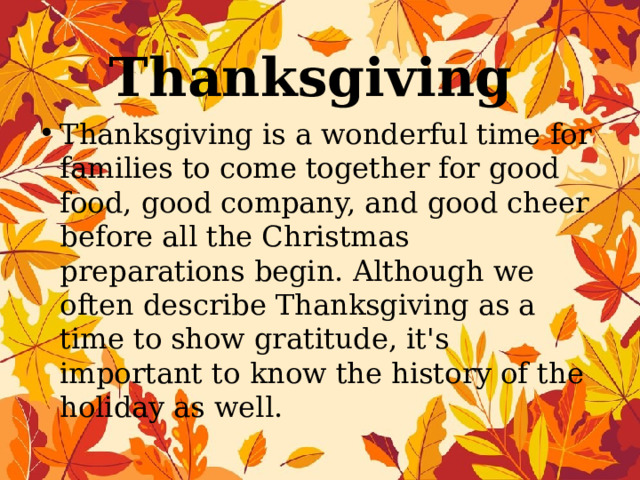 Thanksgiving Thanksgiving is a wonderful time for families to come together for good food, good company, and good cheer before all the Christmas preparations begin. Although we often describe Thanksgiving as a time to show gratitude, it's important to know the history of the holiday as well. 