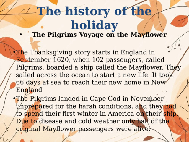 The history of the holiday The Pilgrims Voyage on the Mayflower The Thanksgiving story starts in England in September 1620, when 102 passengers, called Pilgrims, boarded a ship called the Mayflower. They sailed across the ocean to start a new life. It took 66 days at sea to reach their new home in New England The Pilgrims landed in Cape Cod in November unprepared for the harsh conditions, and they had to spend their first winter in America on their ship. Due to disease and cold weather only half of the original Mayflower passengers were alive. 