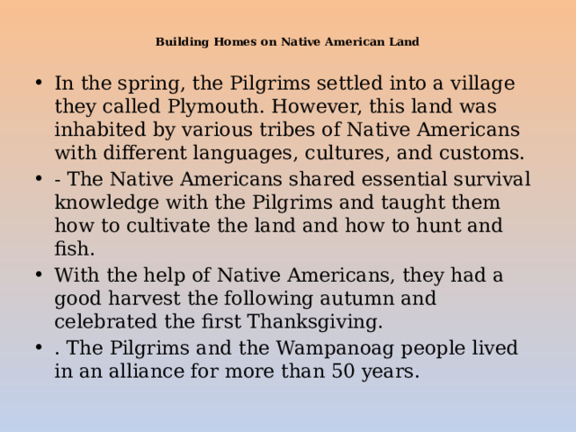  Building Homes on Native American Land   In the spring, the Pilgrims settled into a village they called Plymouth. However, this land was inhabited by various tribes of Native Americans with different languages, cultures, and customs. - The Native Americans shared essential survival knowledge with the Pilgrims and taught them how to cultivate the land and how to hunt and fish. With the help of Native Americans, they had a good harvest the following autumn and celebrated the first Thanksgiving. . The Pilgrims and the Wampanoag people lived in an alliance for more than 50 years. 