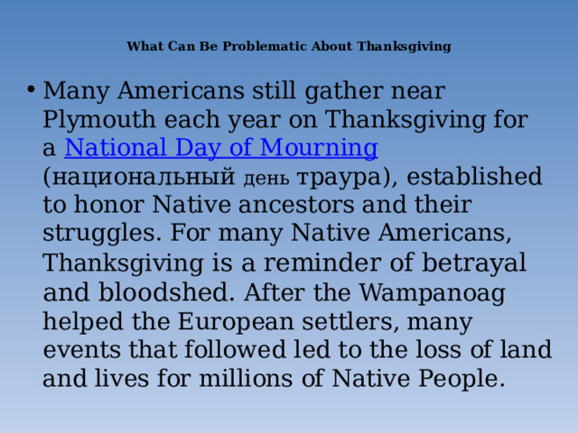  What Can Be Problematic About Thanksgiving   Many Americans still gather near Plymouth each year on Thanksgiving for a  National Day of Mourning (национальный день траура), established to honor Native ancestors and their struggles. For many Native Americans, Thanksgiving is a reminder of betrayal and bloodshed.  A fter the Wampanoag helped the European settlers, many events that followed led to the loss of land and lives for millions of Native People. 