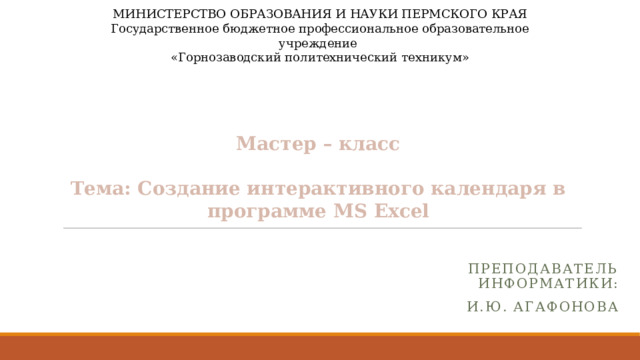 МИНИСТЕРСТВО ОБРАЗОВАНИЯ И НАУКИ ПЕРМСКОГО КРАЯ Государственное бюджетное профессиональное образовательное учреждение «Горнозаводский политехнический техникум»     Мастер – класс   Тема: Создание интерактивного календаря в программе МS Excel Преподаватель информатики: И.Ю. Агафонова 