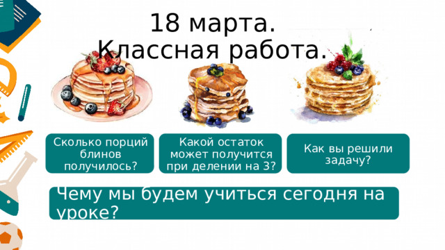 18 марта.  Классная работа. Какой остаток может получится при делении на 3?    Сколько порций блинов получилось?    Как вы решили задачу?    Чему мы будем учиться сегодня на уроке? 