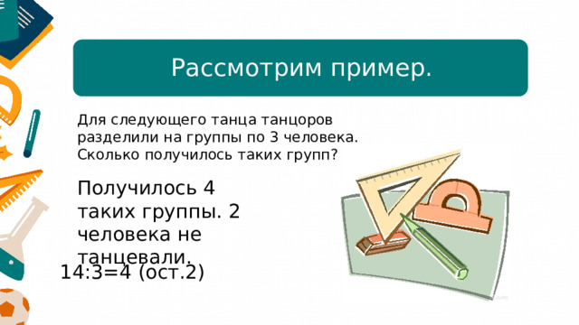 Рассмотрим пример. Для следующего танца танцоров разделили на группы по 3 человека. Сколько получилось таких групп? Получилось 4 таких группы. 2 человека не танцевали.  14:3=4 (ост.2) 