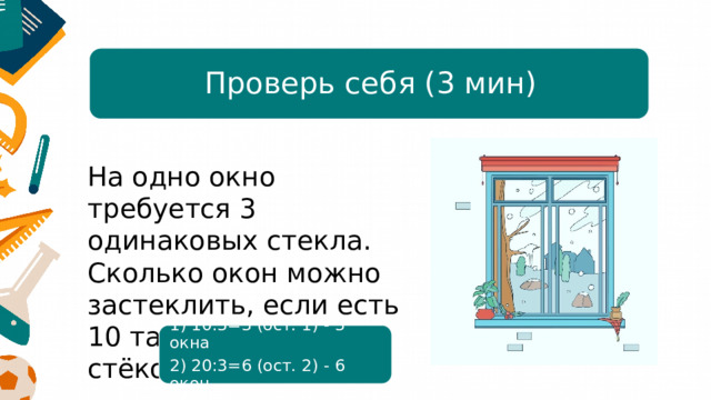 Проверь себя (3 мин) На одно окно требуется 3 одинаковых стекла. Сколько окон можно застеклить, если есть 10 таких стёкол? 20 стёкол? 1) 10:3=3 (ост. 1) - 3 окна 2) 20:3=6 (ост. 2) - 6 окон 