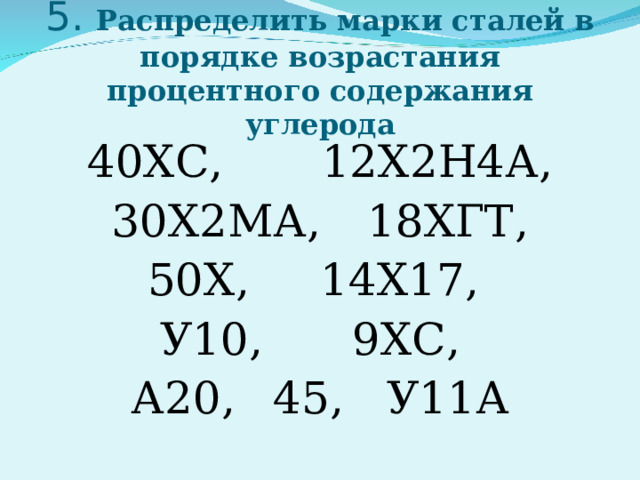     «Легированные и углеродистые стали»   5. Распределить марки сталей в порядке возрастания процентного содержания углерода 40ХС,  12Х2Н4А, 30Х2МА,  18ХГТ,  50Х,  14Х17,  У10,    9ХС,  А20,  45,  У11А 