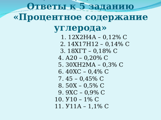 «Легированные и углеродистые стали»  Ответы к 5 заданию «Процентное содержание углерода»  1. 12Х2Н4А – 0,12% С   2. 14Х17Н12 – 0,14% С   3. 18ХГТ – 0,18% С   4. А20 – 0,20% С   5. 30ХН2МА – 0,3% С   6. 40ХС – 0,4% С   7. 45 – 0,45% С   8. 50Х – 0,5% С   9. 9ХС – 0,9% С   10. У10 – 1% С   11. У11А – 1,1% С 