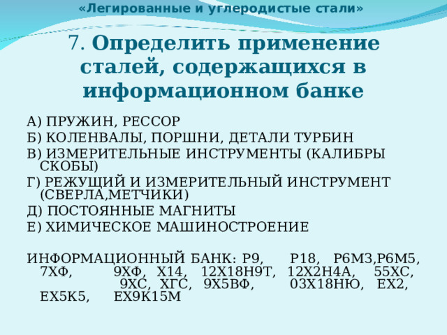   «Легированные и углеродистые стали»   7. Определить применение сталей, содержащихся в информационном банке А) ПРУЖИН, РЕССОР Б) КОЛЕНВАЛЫ, ПОРШНИ, ДЕТАЛИ ТУРБИН В) ИЗМЕРИТЕЛЬНЫЕ ИНСТРУМЕНТЫ (КАЛИБРЫ СКОБЫ) Г) РЕЖУЩИЙ И ИЗМЕРИТЕЛЬНЫЙ ИНСТРУМЕНТ (СВЕРЛА,МЕТЧИКИ) Д) ПОСТОЯННЫЕ МАГНИТЫ Е) ХИМИЧЕСКОЕ МАШИНОСТРОЕНИЕ ИНФОРМАЦИОННЫЙ БАНК: Р9,  Р18,  Р6МЗ,  Р6М5,  7ХФ,   9ХФ,   Х14,   12Х18Н9Т,   12Х2Н4А,  55ХС,  9ХС,   ХГС,   9Х5ВФ,   03Х18НЮ,   ЕХ2,   ЕХ5К5,   ЕХ9К15М 