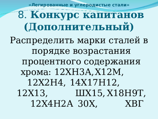 «Легированные и углеродистые стали»   8 . Конкурс капитанов (Дополнительный) Распределить марки сталей в порядке возрастания процентного содержания хрома: 12ХН3А,  Х12М,   12Х2Н4,  14Х17Н12,  12Х13,   ШХ15,  Х18Н9Т,  12Х4Н2А  30Х,   ХВГ 